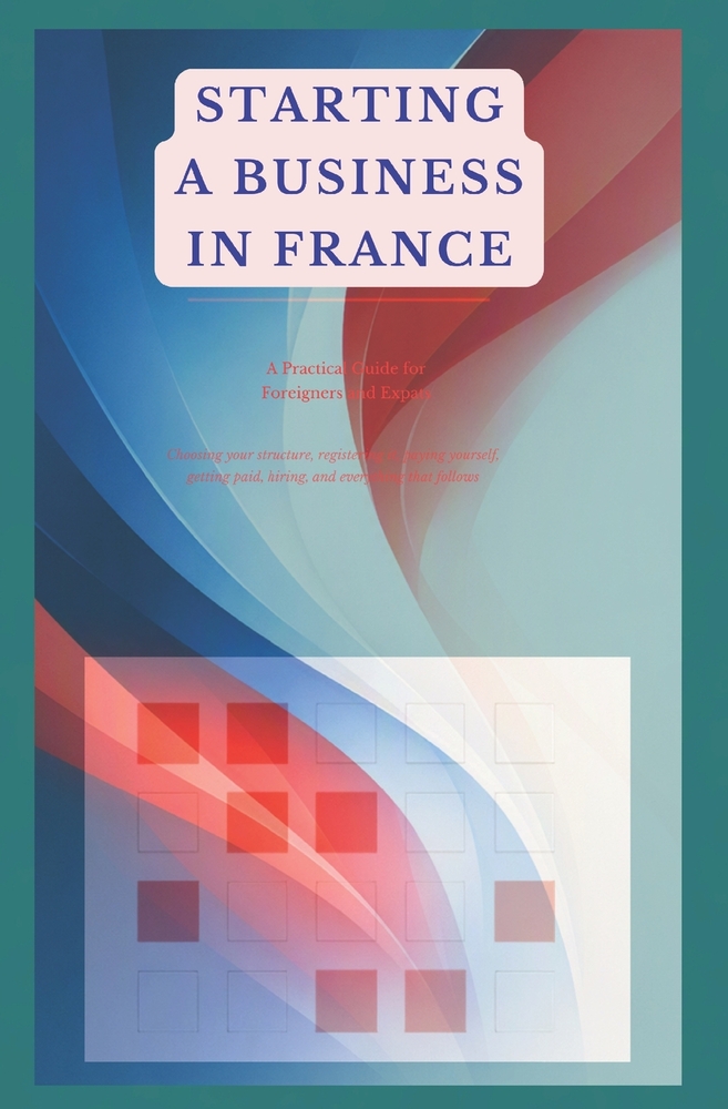 Starting a Business in France: A Practical Guide for Foreigners and Expats Choosing your structure, registering it, paying yourself, getting paid, hir cover