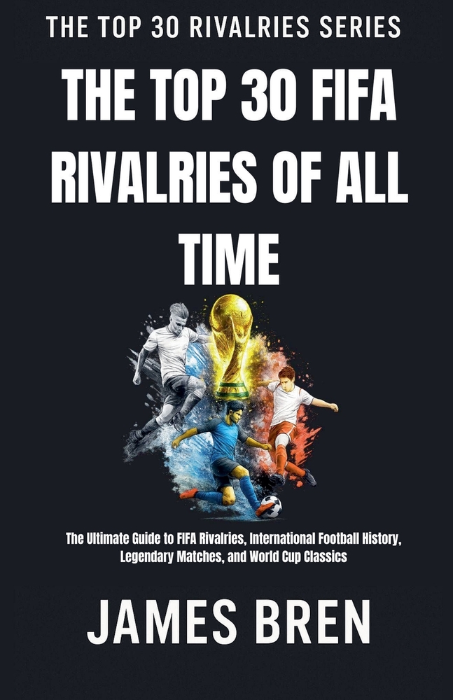 The Top 30 FIFA Rivalries of All Time: The Ultimate Guide to FIFA Rivalries, International Football History, Legendary Matches, and World Cup Classics cover