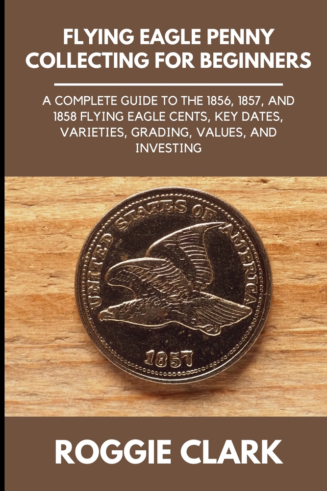 Flying Eagle Penny Collecting for Beginners: A Complete Guide to the 1856, 1857, and 1858 Flying Eagle Cents, Key Dates, Varieties, Grading, Values, a cover